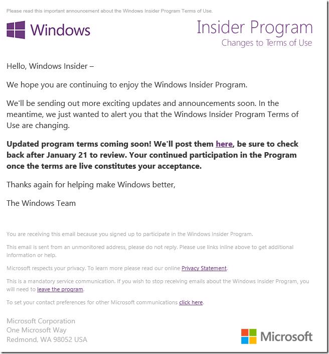 Please read this important announcement about the Windows Insider Program Terms of Use. ________________________________________         ________________________________________    Hello, Windows Insider –   We hope you are continuing to enjoy the Windows Insider Program.   We'll be sending out more exciting updates and announcements soon. In the meantime, we just wanted to alert you that the Windows Insider Program Terms of Use are changing.    Updated program terms coming soon! We'll post them here, be sure to check back after January 21 to review. Your continued participation in the Program once the terms are live constitutes your acceptance.   Thanks again for helping make Windows better,   The Windows Team    ________________________________________    You are receiving this email because you signed up to participate in the Windows Insider Program.   This email is sent from an unmonitored address, please do not reply. Please use links inline above to get additional information or help.   Microsoft respects your privacy. To learn more please read our online Privacy Statement.    This is a mandatory service communication. If you wish to stop receiving emails about the Windows Insider Program, you will need to leave the program.    To set your contact preferences for other Microsoft communications click here.    Microsoft Corporation  One Microsoft Way  Redmond, WA 98052 USA	         